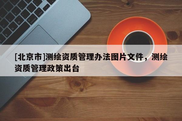 [北京市]測(cè)繪資質(zhì)管理辦法圖片文件，測(cè)繪資質(zhì)管理政策出臺(tái)
