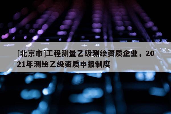 [北京市]工程測量乙級測繪資質(zhì)企業(yè)，2021年測繪乙級資質(zhì)申報制度