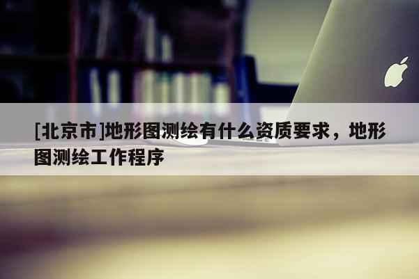 [北京市]地形圖測繪有什么資質(zhì)要求，地形圖測繪工作程序