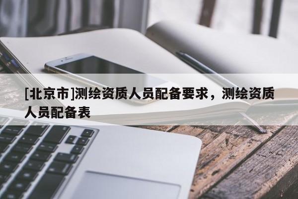 [北京市]測(cè)繪資質(zhì)人員配備要求，測(cè)繪資質(zhì)人員配備表