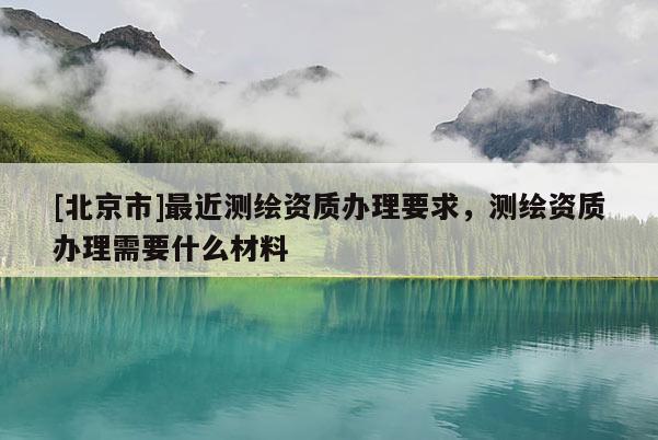 [北京市]最近測繪資質辦理要求，測繪資質辦理需要什么材料