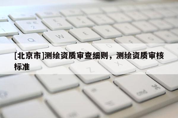 [北京市]測繪資質(zhì)審查細則，測繪資質(zhì)審核標準