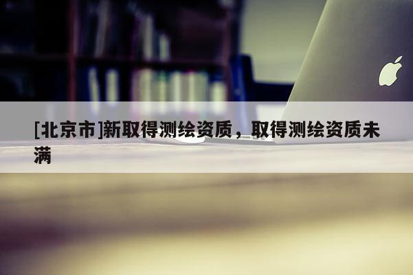 [北京市]新取得測繪資質(zhì)，取得測繪資質(zhì)未滿