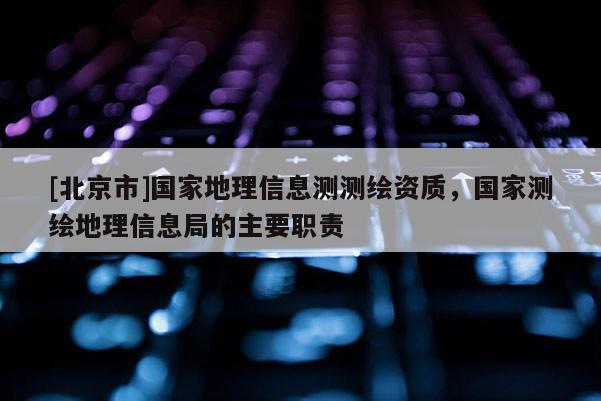 [北京市]國(guó)家地理信息測(cè)測(cè)繪資質(zhì)，國(guó)家測(cè)繪地理信息局的主要職責(zé)