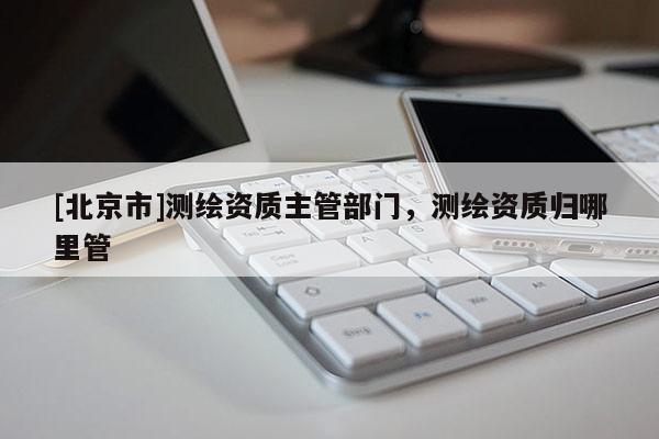 [北京市]測繪資質主管部門，測繪資質歸哪里管