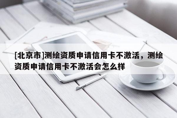 [北京市]測(cè)繪資質(zhì)申請(qǐng)信用卡不激活，測(cè)繪資質(zhì)申請(qǐng)信用卡不激活會(huì)怎么樣