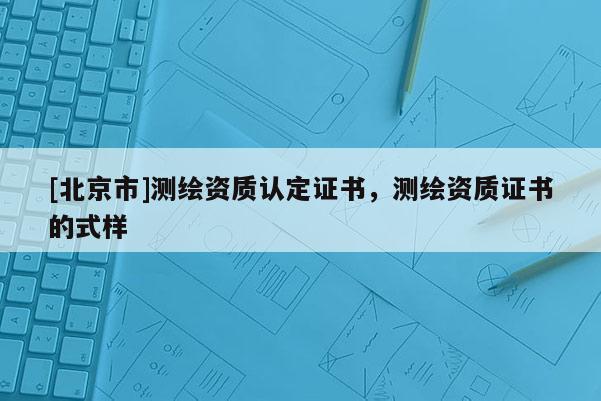 [北京市]測(cè)繪資質(zhì)認(rèn)定證書，測(cè)繪資質(zhì)證書的式樣