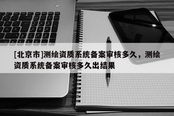 [北京市]測繪資質(zhì)系統(tǒng)備案審核多久，測繪資質(zhì)系統(tǒng)備案審核多久出結(jié)果