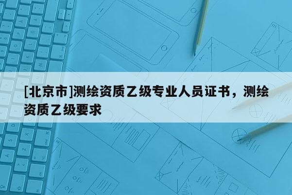 [北京市]測繪資質(zhì)乙級專業(yè)人員證書，測繪資質(zhì)乙級要求