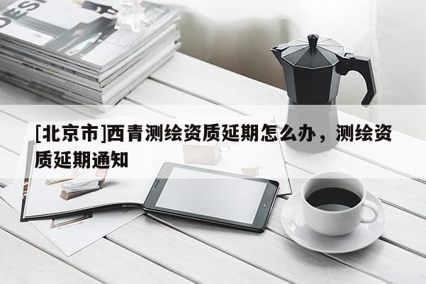 [北京市]西青測(cè)繪資質(zhì)延期怎么辦，測(cè)繪資質(zhì)延期通知