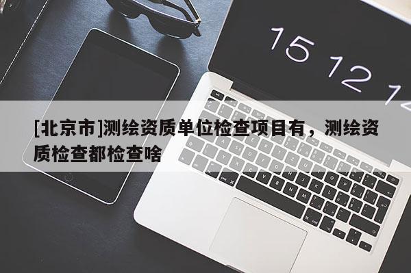 [北京市]測繪資質(zhì)單位檢查項目有，測繪資質(zhì)檢查都檢查啥