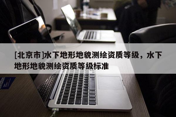 [北京市]水下地形地貌測繪資質(zhì)等級，水下地形地貌測繪資質(zhì)等級標準