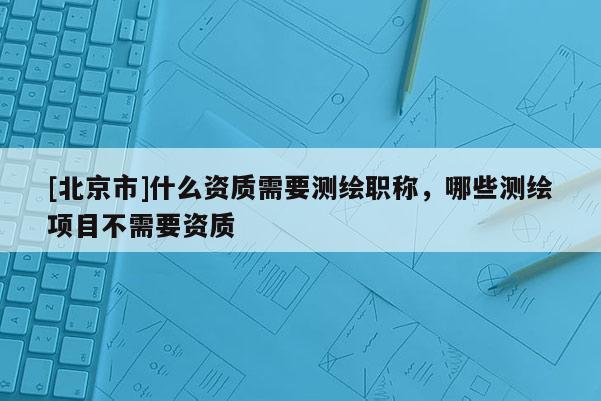 [北京市]什么資質(zhì)需要測(cè)繪職稱，哪些測(cè)繪項(xiàng)目不需要資質(zhì)