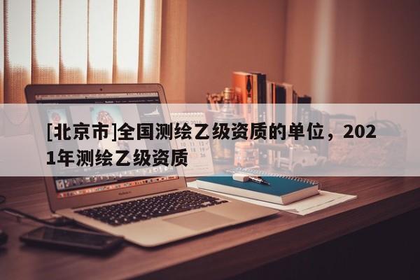 [北京市]全國測(cè)繪乙級(jí)資質(zhì)的單位，2021年測(cè)繪乙級(jí)資質(zhì)
