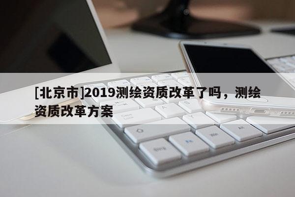 [北京市]2019測繪資質(zhì)改革了嗎，測繪資質(zhì)改革方案