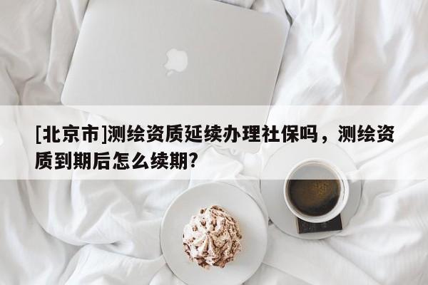 [北京市]測繪資質(zhì)延續(xù)辦理社保嗎，測繪資質(zhì)到期后怎么續(xù)期?