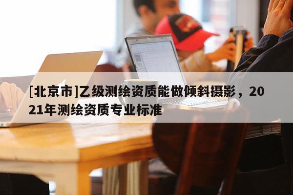 [北京市]乙級測繪資質(zhì)能做傾斜攝影，2021年測繪資質(zhì)專業(yè)標準