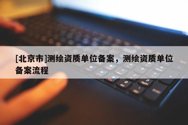 [北京市]測繪資質(zhì)單位備案，測繪資質(zhì)單位備案流程