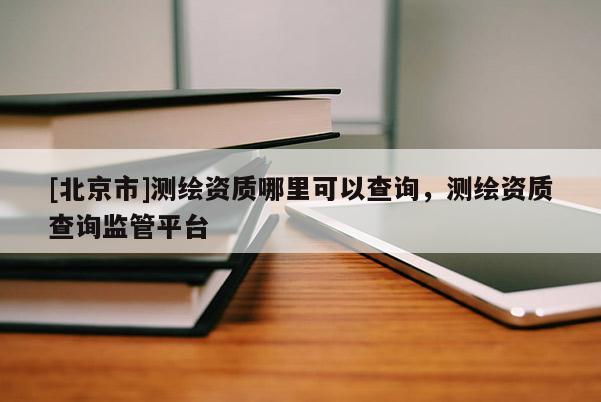 [北京市]測繪資質(zhì)哪里可以查詢，測繪資質(zhì)查詢監(jiān)管平臺