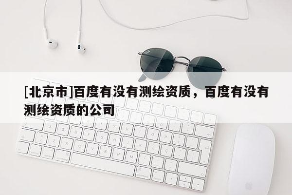 [北京市]百度有沒(méi)有測(cè)繪資質(zhì)，百度有沒(méi)有測(cè)繪資質(zhì)的公司