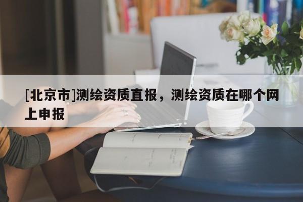 [北京市]測繪資質(zhì)直報，測繪資質(zhì)在哪個網(wǎng)上申報