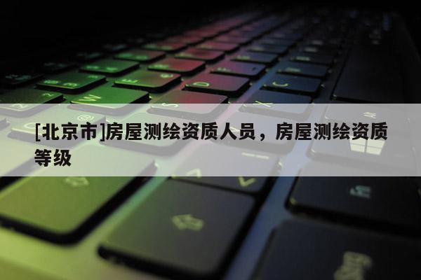 [北京市]房屋測繪資質(zhì)人員，房屋測繪資質(zhì)等級