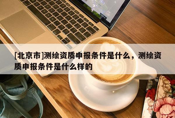 [北京市]測(cè)繪資質(zhì)申報(bào)條件是什么，測(cè)繪資質(zhì)申報(bào)條件是什么樣的