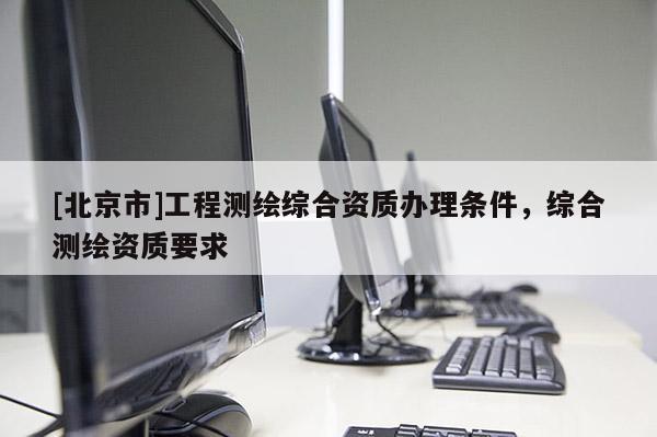[北京市]工程測繪綜合資質(zhì)辦理條件，綜合測繪資質(zhì)要求