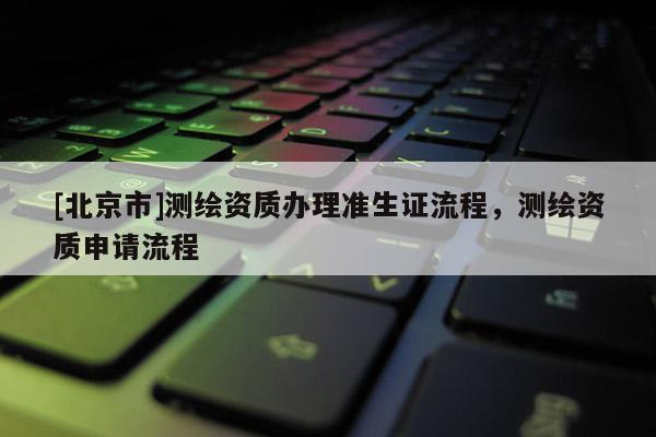 [北京市]測繪資質(zhì)辦理準(zhǔn)生證流程，測繪資質(zhì)申請流程