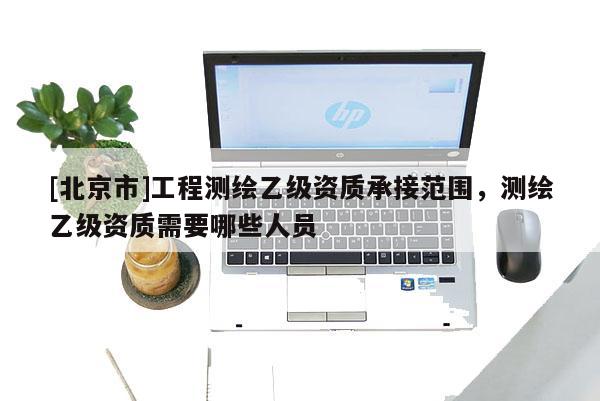 [北京市]工程測繪乙級資質(zhì)承接范圍，測繪乙級資質(zhì)需要哪些人員