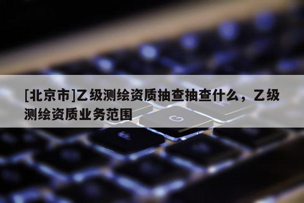 [北京市]乙級測繪資質(zhì)抽查抽查什么，乙級測繪資質(zhì)業(yè)務(wù)范圍