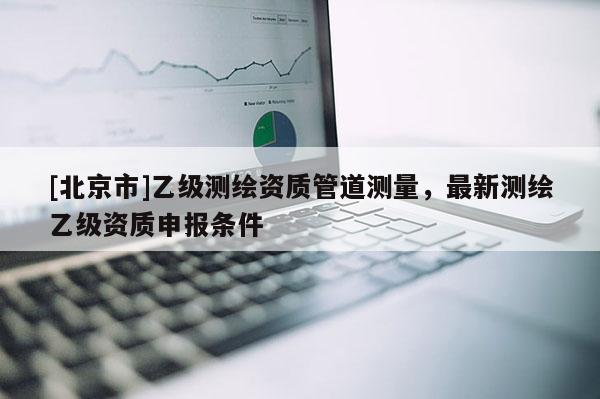 [北京市]乙級測繪資質管道測量，最新測繪乙級資質申報條件