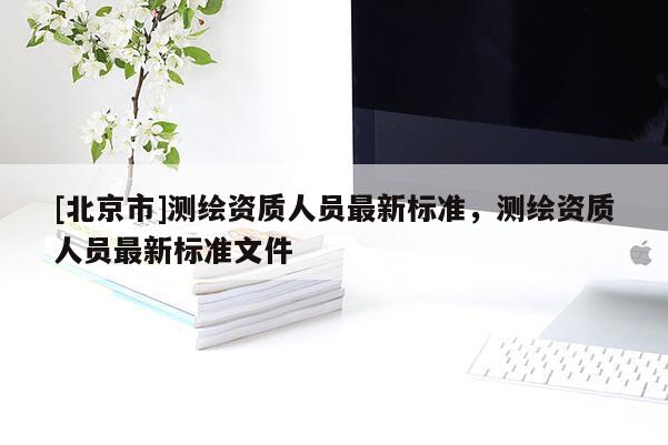 [北京市]測(cè)繪資質(zhì)人員最新標(biāo)準(zhǔn)，測(cè)繪資質(zhì)人員最新標(biāo)準(zhǔn)文件