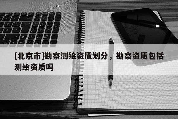 [北京市]勘察測(cè)繪資質(zhì)劃分，勘察資質(zhì)包括測(cè)繪資質(zhì)嗎