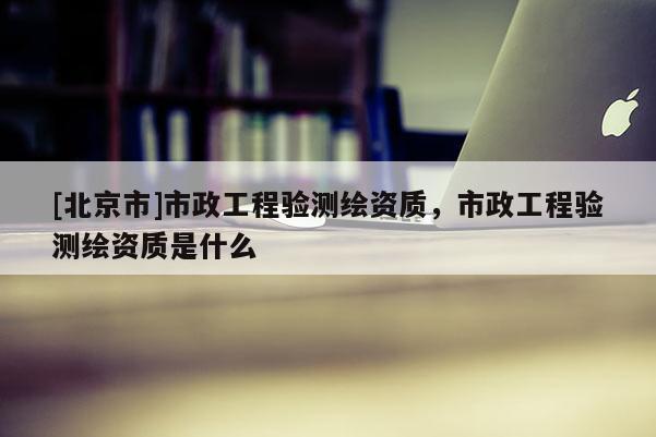 [北京市]市政工程驗(yàn)測(cè)繪資質(zhì)，市政工程驗(yàn)測(cè)繪資質(zhì)是什么