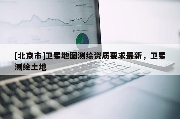 [北京市]衛(wèi)星地圖測繪資質(zhì)要求最新，衛(wèi)星測繪土地