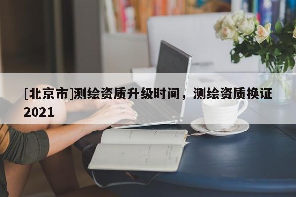 [北京市]測繪資質(zhì)升級時間，測繪資質(zhì)換證2021