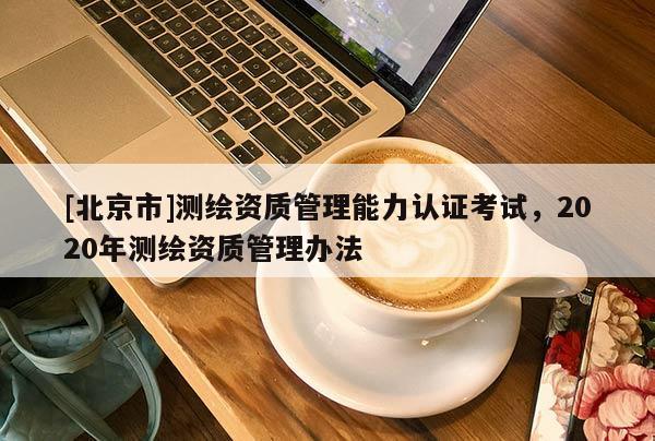 [北京市]測繪資質(zhì)管理能力認證考試，2020年測繪資質(zhì)管理辦法