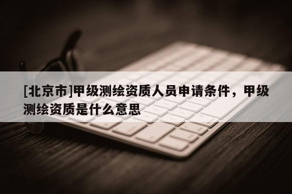 [北京市]甲級測繪資質(zhì)人員申請條件，甲級測繪資質(zhì)是什么意思