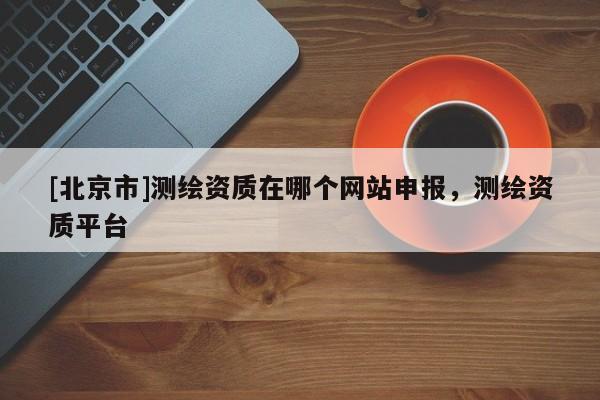 [北京市]測繪資質(zhì)在哪個(gè)網(wǎng)站申報(bào)，測繪資質(zhì)平臺(tái)