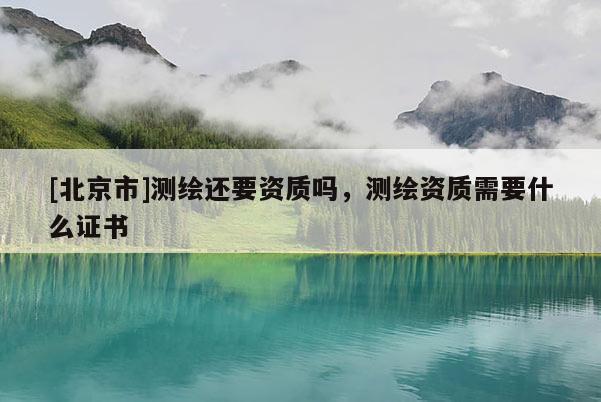 [北京市]測繪還要資質(zhì)嗎，測繪資質(zhì)需要什么證書