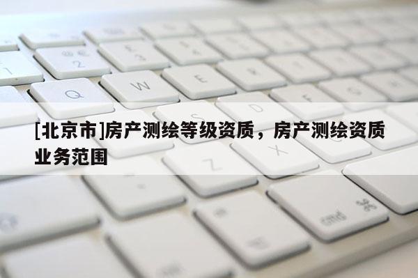 [北京市]房產(chǎn)測(cè)繪等級(jí)資質(zhì)，房產(chǎn)測(cè)繪資質(zhì)業(yè)務(wù)范圍