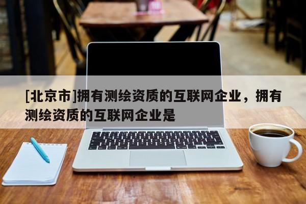[北京市]擁有測繪資質(zhì)的互聯(lián)網(wǎng)企業(yè)，擁有測繪資質(zhì)的互聯(lián)網(wǎng)企業(yè)是