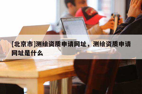 [北京市]測繪資質(zhì)申請網(wǎng)址，測繪資質(zhì)申請網(wǎng)址是什么