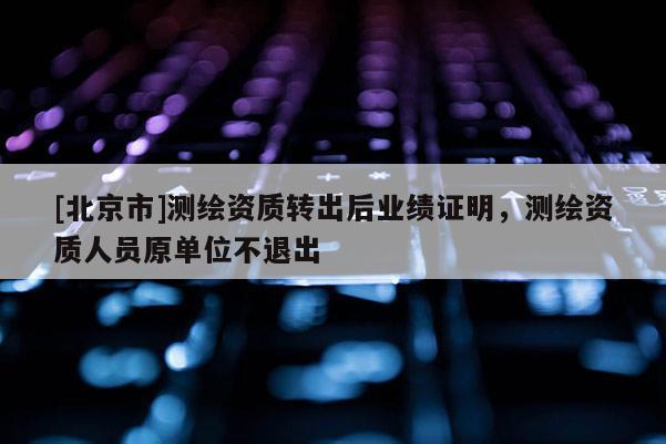 [北京市]測(cè)繪資質(zhì)轉(zhuǎn)出后業(yè)績(jī)證明，測(cè)繪資質(zhì)人員原單位不退出