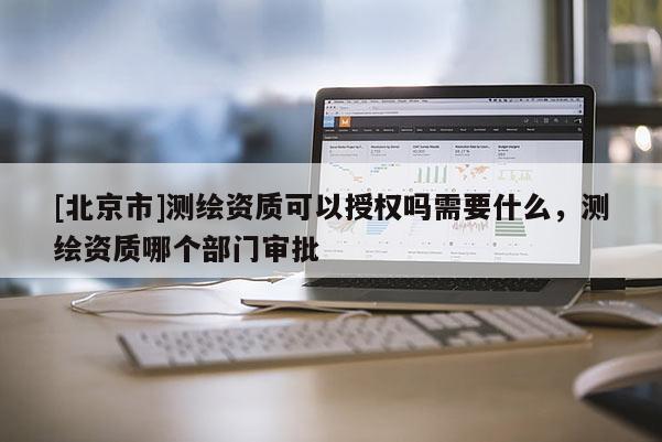 [北京市]測繪資質(zhì)可以授權(quán)嗎需要什么，測繪資質(zhì)哪個(gè)部門審批