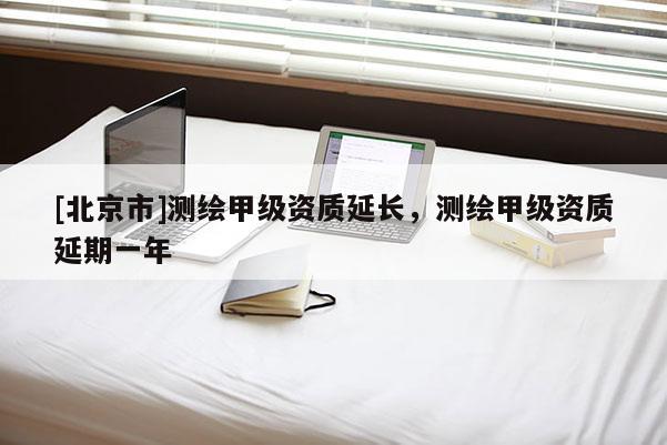 [北京市]測繪甲級資質(zhì)延長，測繪甲級資質(zhì)延期一年