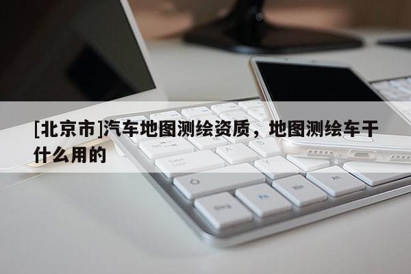 [北京市]汽車地圖測繪資質(zhì)，地圖測繪車干什么用的