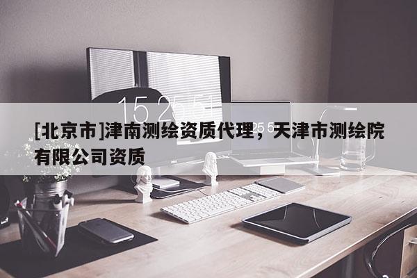 [北京市]津南測(cè)繪資質(zhì)代理，天津市測(cè)繪院有限公司資質(zhì)