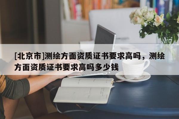 [北京市]測繪方面資質(zhì)證書要求高嗎，測繪方面資質(zhì)證書要求高嗎多少錢
